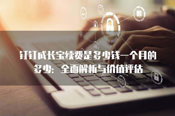 钉钉成长宝续费是多少钱一个月的多少:全面解析与价值评估