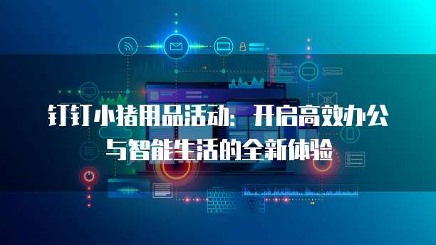 钉钉小猪用品活动:开启高效办公与智能生活的全新体验