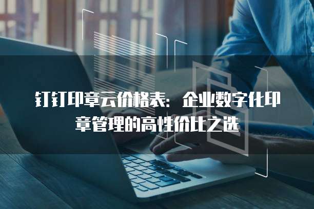 钉钉印章云价格表:企业数字化印章管理的高性价比之选