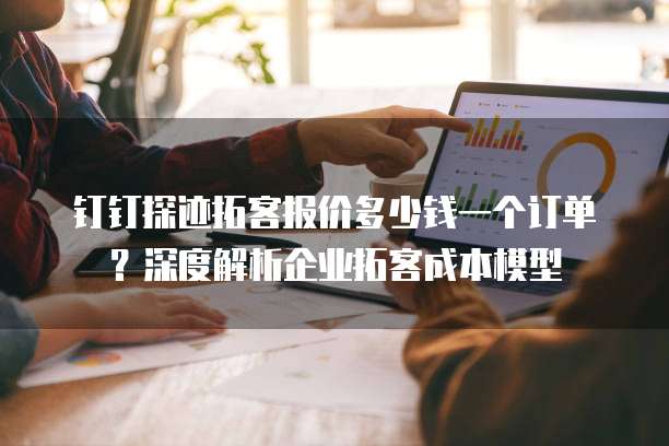 钉钉探迹拓客报价多少钱一个订单?深度解析企业拓客成本模型