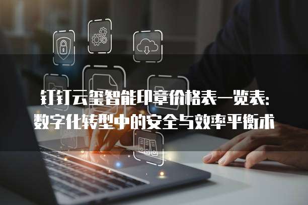 钉钉云玺智能印章价格表一览表:数字化转型中的安全与效率平衡术