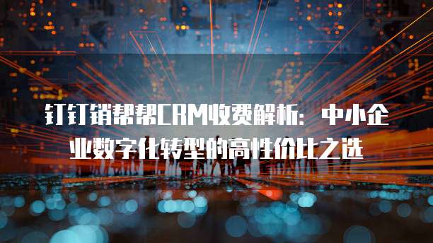钉钉销帮帮CRM收费解析:中小企业数字化转型的高性价比之选
