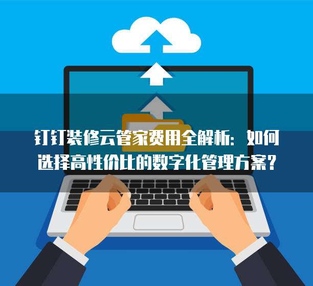 钉钉装修云管家费用全解析:如何选择高性价比的数字化管理方案?