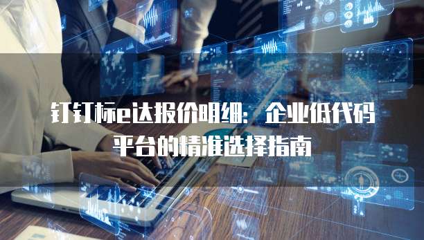 钉钉标e达报价明细:企业低代码平台的精准选择指南