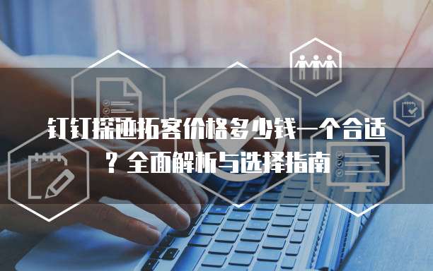 钉钉探迹拓客价格多少钱一个合适？全面解析与选择指南