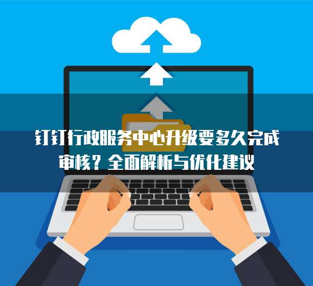 钉钉行政服务中心升级要多久完成审核？全面解析与优化建议