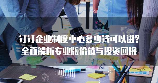 钉钉企业制度中心多少钱可以进?全面解析专业版价值与投资回报