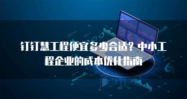 钉钉慧工程便宜多少合适?中小工程企业的成本优化指南