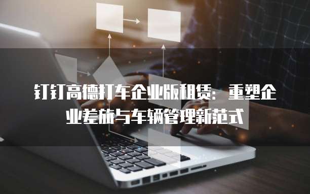 钉钉高德打车企业版租赁:重塑企业差旅与车辆管理新范式