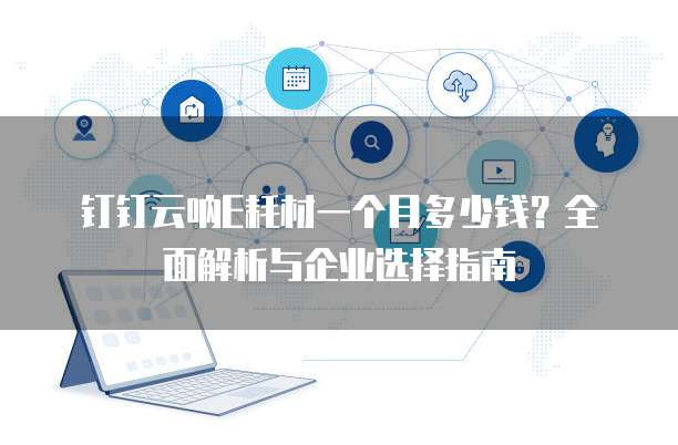 钉钉云呐E耗材一个月多少钱?全面解析与企业选择指南