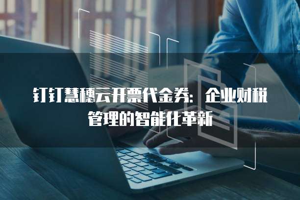 钉钉慧穗云开票代金券:企业财税管理的智能化革新