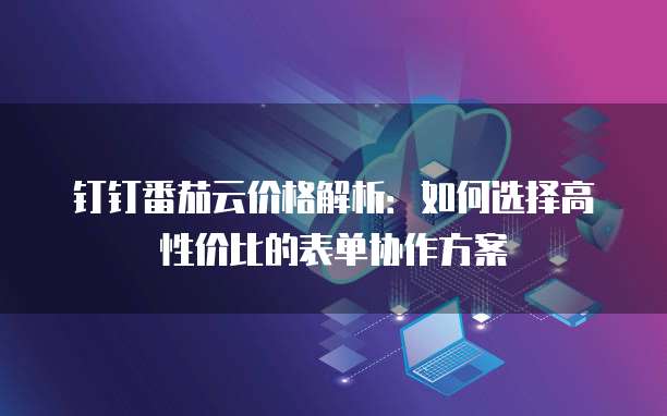 钉钉番茄云价格解析：如何选择高性价比的表单协作方案