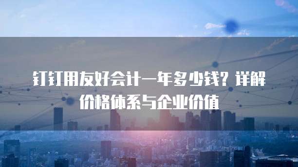 钉钉用友好会计一年多少钱?详解价格体系与企业价值