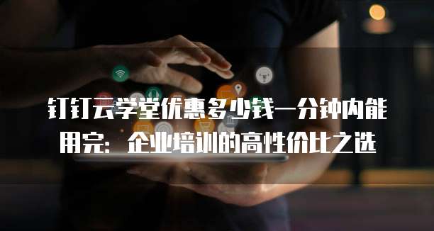 钉钉云学堂优惠多少钱一分钟内能用完：企业培训的高性价比之选