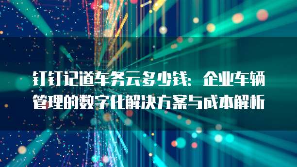 钉钉记道车务云多少钱:企业车辆管理的数字化解决方案与成本解析