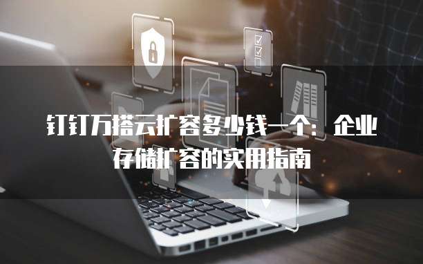 钉钉万搭云扩容多少钱一个:企业存储扩容的实用指南