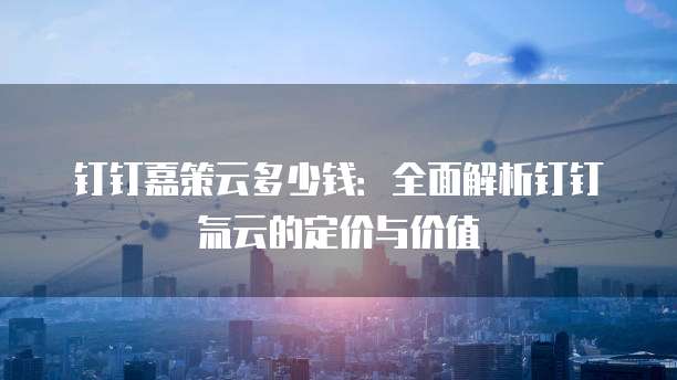 钉钉嘉策云多少钱:全面解析钉钉氚云的定价与价值