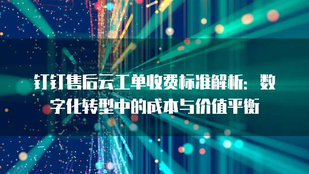钉钉售后云工单收费标准解析：数字化转型中的成本与价值平衡