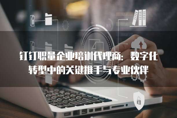 钉钉职量企业培训代理商:数字化转型中的关键推手与专业伙伴