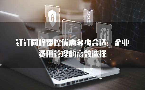 钉钉同程费控优惠多少合适:企业费用管理的高效选择