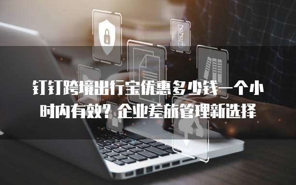 钉钉跨境出行宝优惠多少钱一个小时内有效?企业差旅管理新选择