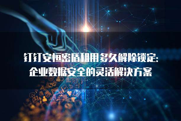 钉钉安恒密盾租用多久解除锁定：企业数据安全的灵活解决方案