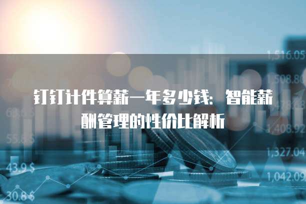 钉钉计件算薪一年多少钱：智能薪酬管理的性价比解析