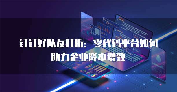 钉钉好队友打折：零代码平台如何助力企业降本增效