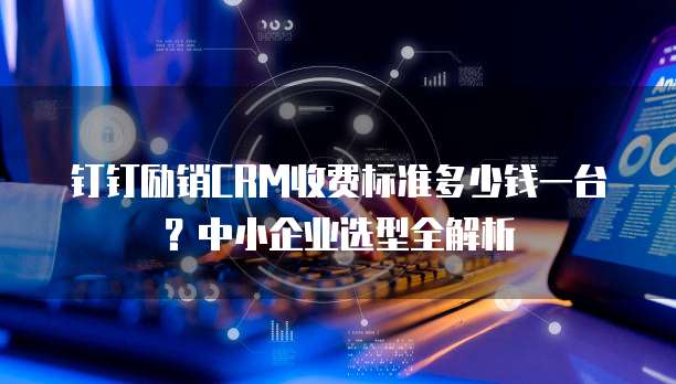 钉钉励销CRM收费标准多少钱一台?中小企业选型全解析