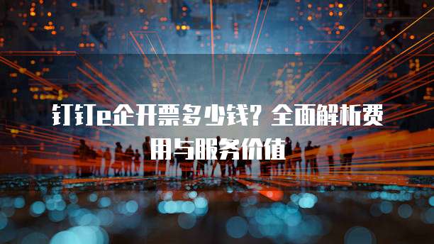 钉钉e企开票多少钱？全面解析费用与服务价值