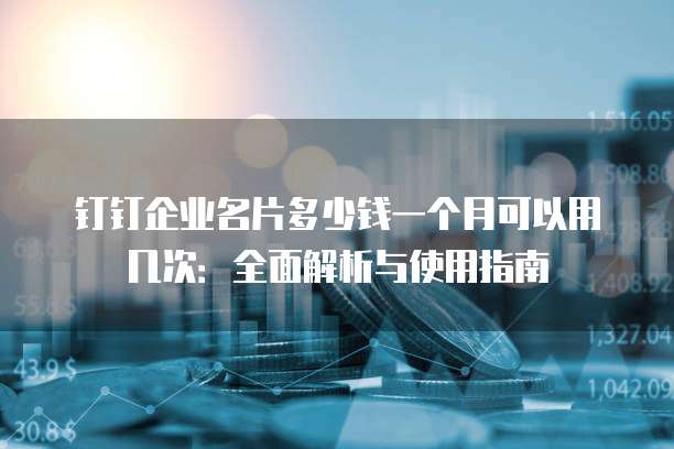 钉钉企业名片多少钱一个月可以用几次:全面解析与使用指南