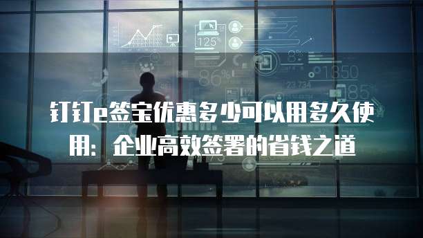 钉钉e签宝优惠多少可以用多久使用:企业高效签署的省钱之道