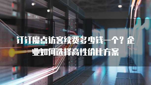 钉钉魔点访客续费多少钱一个?企业如何选择高性价比方案