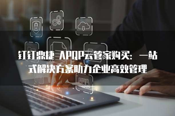钉钉鼎捷 APQP云管家购买:一站式解决方案助力企业高效管理
