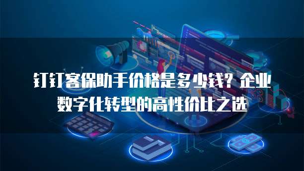 钉钉客保助手价格是多少钱?企业数字化转型的高性价比之选