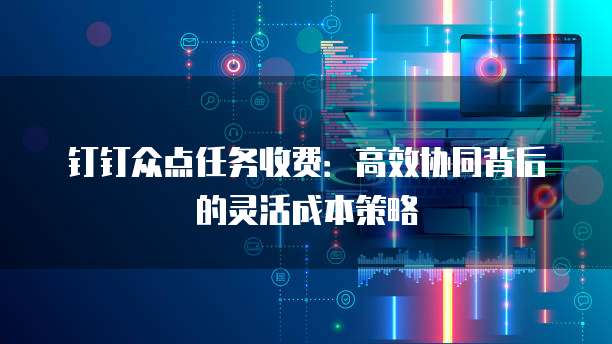 钉钉众点任务收费:高效协同背后的灵活成本策略