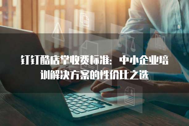钉钉酷店掌收费标准:中小企业培训解决方案的性价比之选