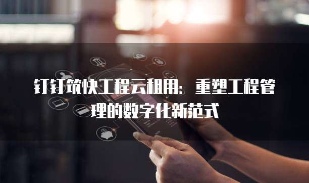 钉钉筑快工程云租用:重塑工程管理的数字化新范式