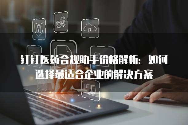 钉钉医药合规助手价格解析:如何选择最适合企业的解决方案
