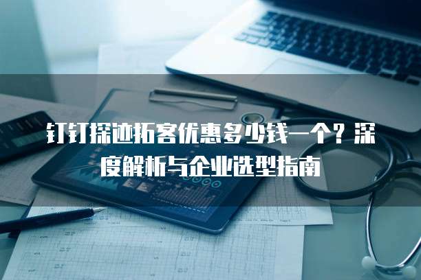 钉钉探迹拓客优惠多少钱一个?深度解析与企业选型指南