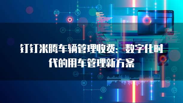 钉钉米腾车辆管理收费:数字化时代的用车管理新方案