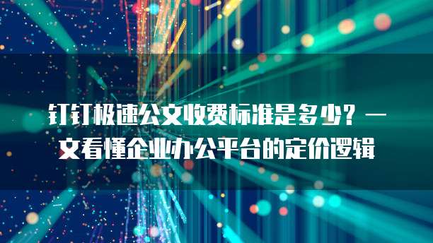 钉钉极速公文收费标准是多少?一文看懂企业办公平台的定价逻辑