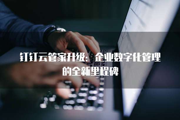 钉钉云管家升级:企业数字化管理的全新里程碑