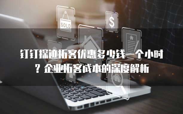钉钉探迹拓客优惠多少钱一个小时？企业拓客成本的深度解析