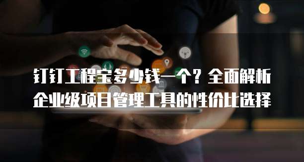 钉钉工程宝多少钱一个?全面解析企业级项目管理工具的性价比选择