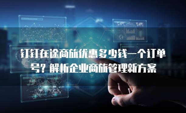 钉钉在途商旅优惠多少钱一个订单号?解析企业商旅管理新方案