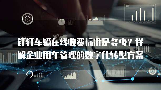钉钉车辆在线收费标准是多少?详解企业用车管理的数字化转型方案