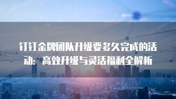 钉钉金牌团队升级要多久完成的活动:高效升级与灵活福利全解析