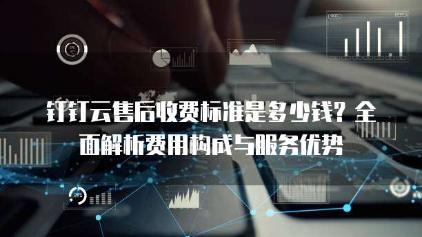 钉钉云售后收费标准是多少钱？全面解析费用构成与服务优势