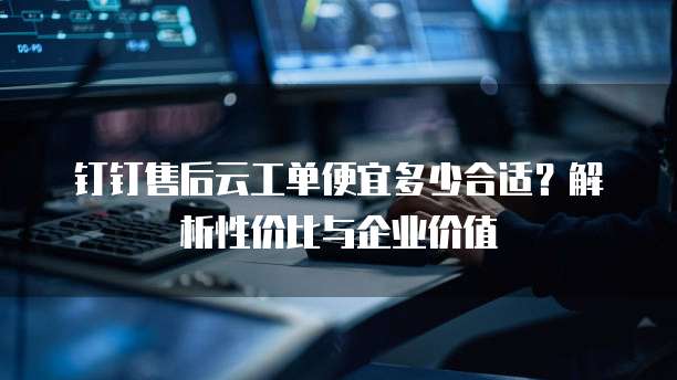 钉钉售后云工单便宜多少合适?解析性价比与企业价值